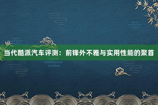 当代酷派汽车评测：前锋外不雅与实用性能的聚首