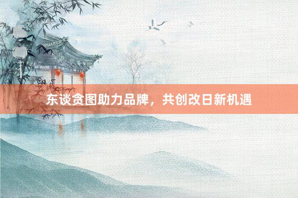 东谈贪图助力品牌，共创改日新机遇